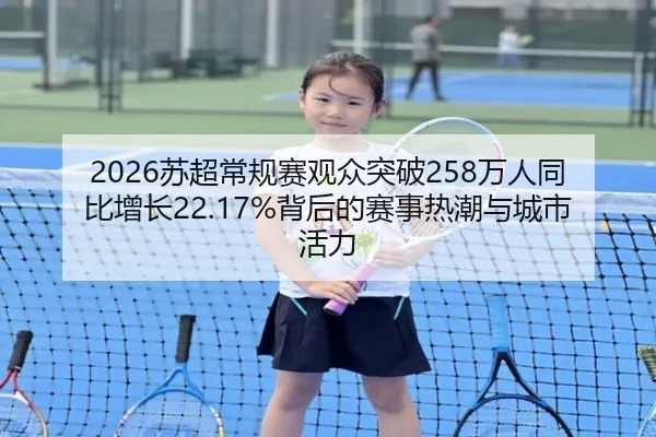 2026苏超常规赛观众突破258万人同比增长22.17%背后的赛事热潮与城市活力